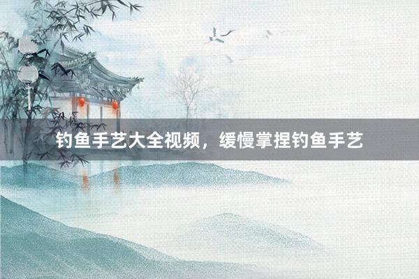钓鱼手艺大全视频，缓慢掌捏钓鱼手艺
